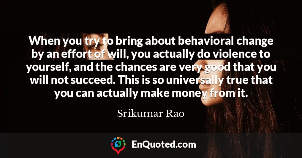 When you try to bring about behavioral change by an effort of will, you actually do violence to yourself, and the chances are very good that you will not succeed. This is so universally true that you can actually make money from it.