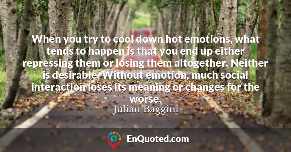 When you try to cool down hot emotions, what tends to happen is that you end up either repressing them or losing them altogether. Neither is desirable. Without emotion, much social interaction loses its meaning or changes for the worse.