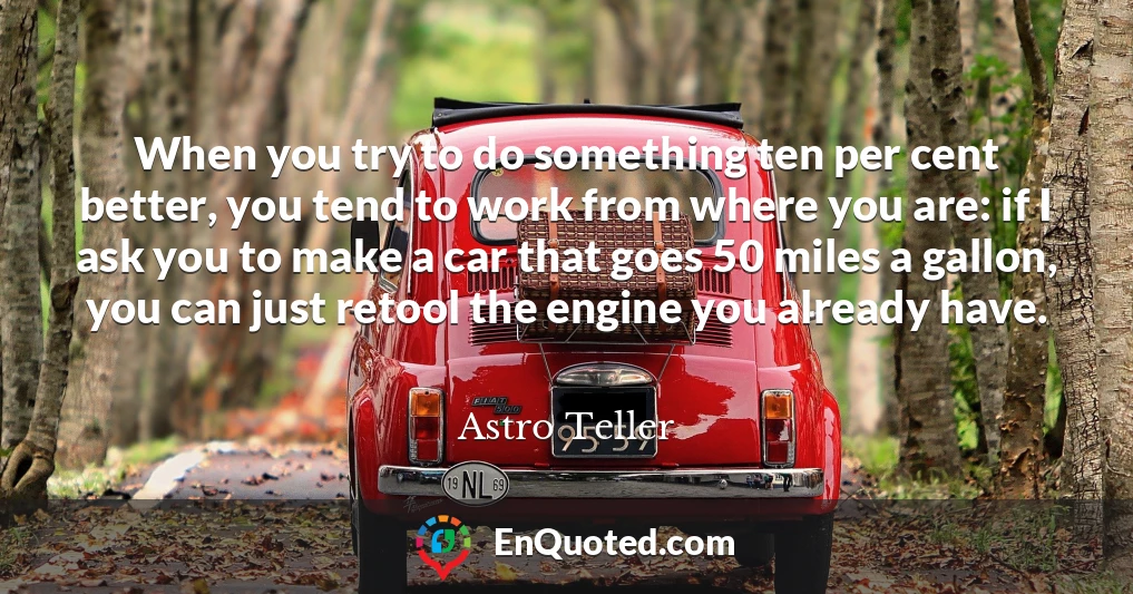When you try to do something ten per cent better, you tend to work from where you are: if I ask you to make a car that goes 50 miles a gallon, you can just retool the engine you already have.