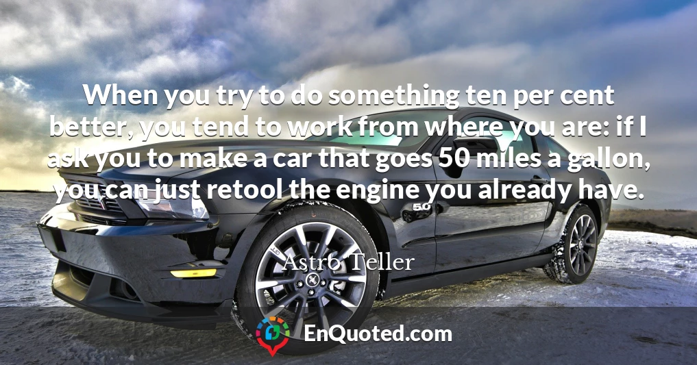 When you try to do something ten per cent better, you tend to work from where you are: if I ask you to make a car that goes 50 miles a gallon, you can just retool the engine you already have.