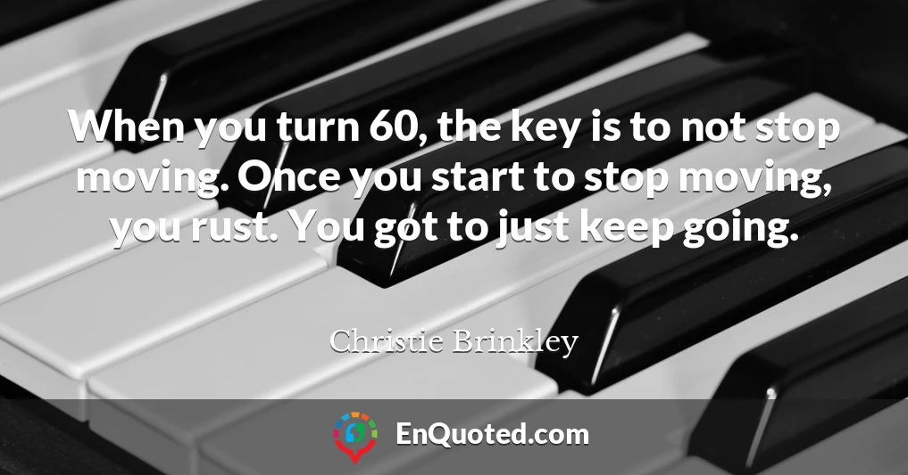 When you turn 60, the key is to not stop moving. Once you start to stop moving, you rust. You got to just keep going.