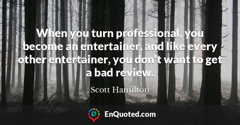 When you turn professional, you become an entertainer, and like every other entertainer, you don't want to get a bad review.