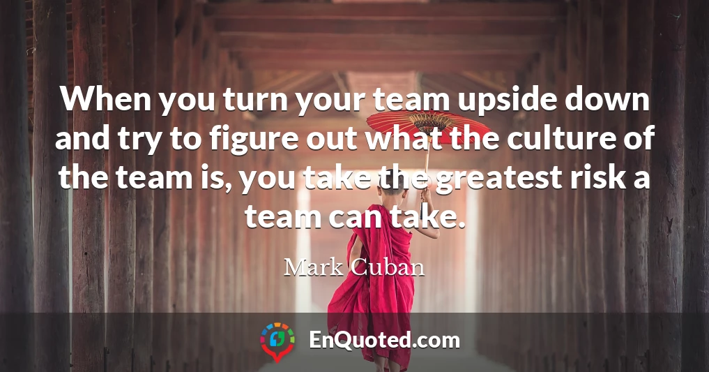 When you turn your team upside down and try to figure out what the culture of the team is, you take the greatest risk a team can take.