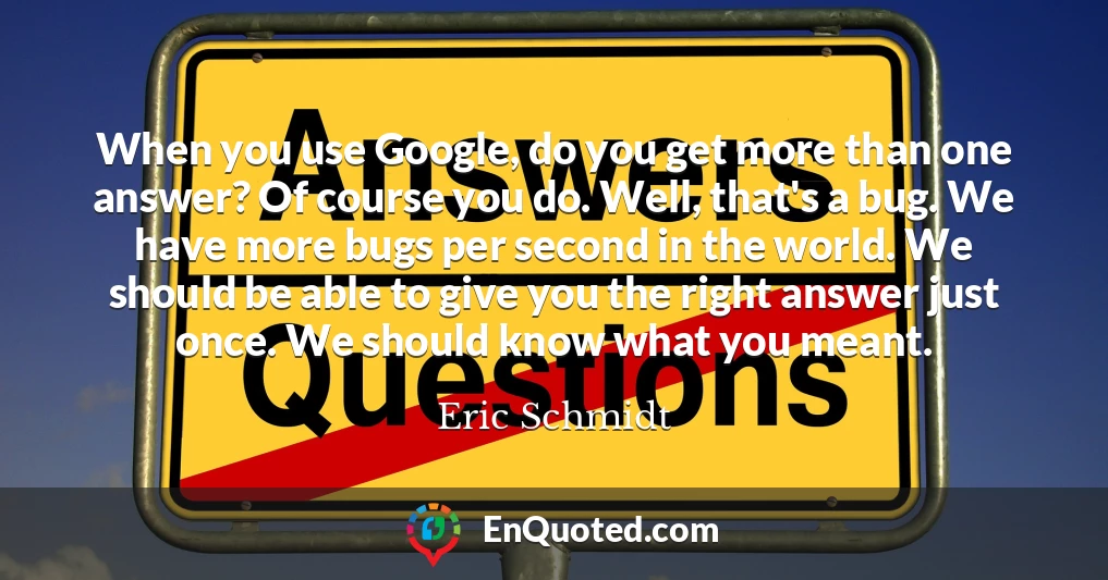 When you use Google, do you get more than one answer? Of course you do. Well, that's a bug. We have more bugs per second in the world. We should be able to give you the right answer just once. We should know what you meant.