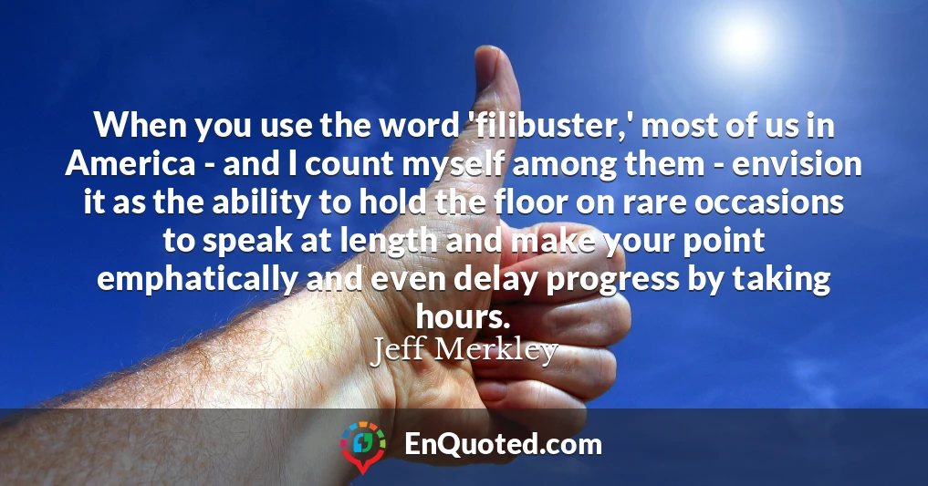 When you use the word 'filibuster,' most of us in America - and I count myself among them - envision it as the ability to hold the floor on rare occasions to speak at length and make your point emphatically and even delay progress by taking hours.