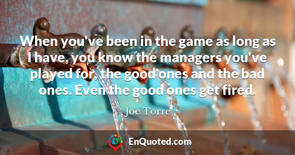 When you've been in the game as long as I have, you know the managers you've played for, the good ones and the bad ones. Even the good ones get fired.