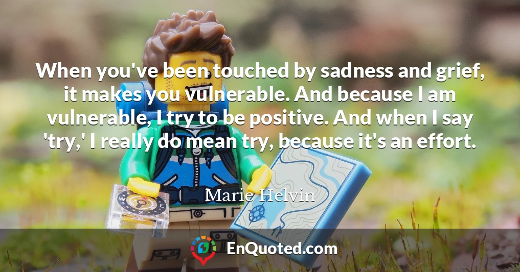When you've been touched by sadness and grief, it makes you vulnerable. And because I am vulnerable, I try to be positive. And when I say 'try,' I really do mean try, because it's an effort.