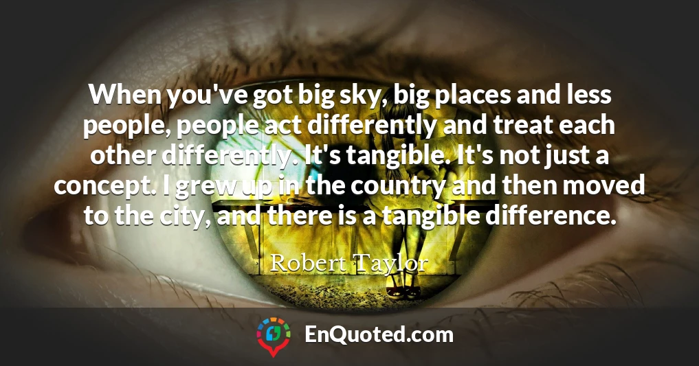 When you've got big sky, big places and less people, people act differently and treat each other differently. It's tangible. It's not just a concept. I grew up in the country and then moved to the city, and there is a tangible difference.