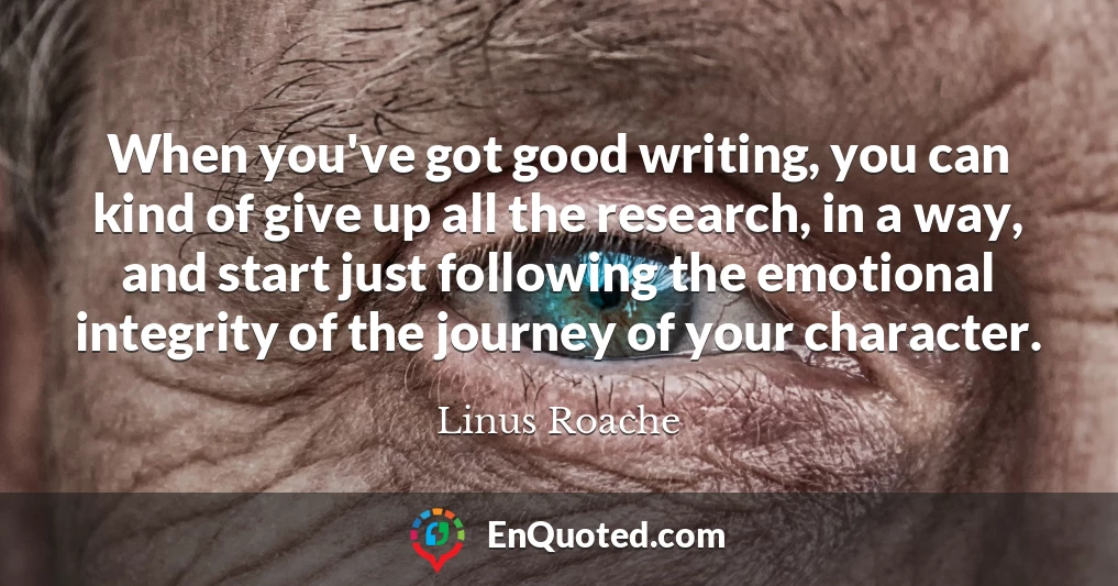 When you've got good writing, you can kind of give up all the research, in a way, and start just following the emotional integrity of the journey of your character.