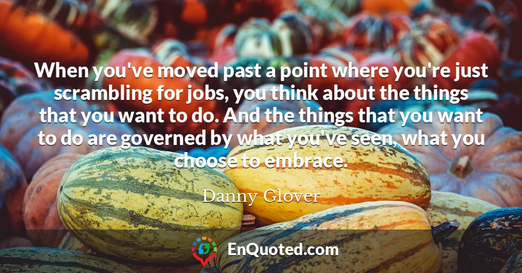 When you've moved past a point where you're just scrambling for jobs, you think about the things that you want to do. And the things that you want to do are governed by what you've seen, what you choose to embrace.