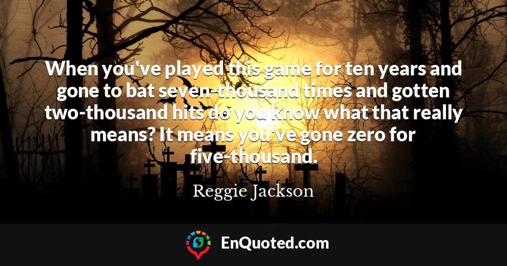 When you've played this game for ten years and gone to bat seven-thousand times and gotten two-thousand hits do you know what that really means? It means you've gone zero for five-thousand.