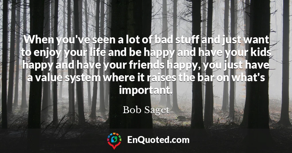 When you've seen a lot of bad stuff and just want to enjoy your life and be happy and have your kids happy and have your friends happy, you just have a value system where it raises the bar on what's important.
