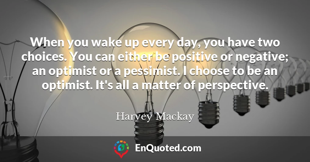When you wake up every day, you have two choices. You can either be positive or negative; an optimist or a pessimist. I choose to be an optimist. It's all a matter of perspective.