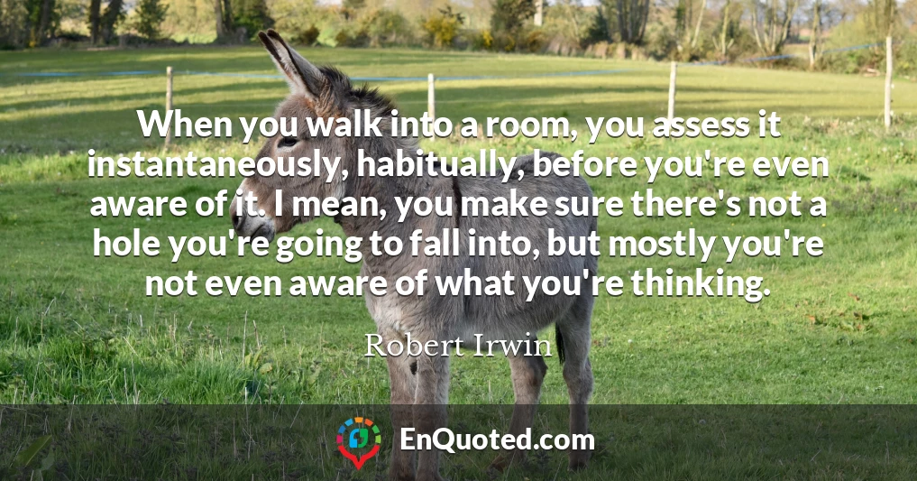 When you walk into a room, you assess it instantaneously, habitually, before you're even aware of it. I mean, you make sure there's not a hole you're going to fall into, but mostly you're not even aware of what you're thinking.
