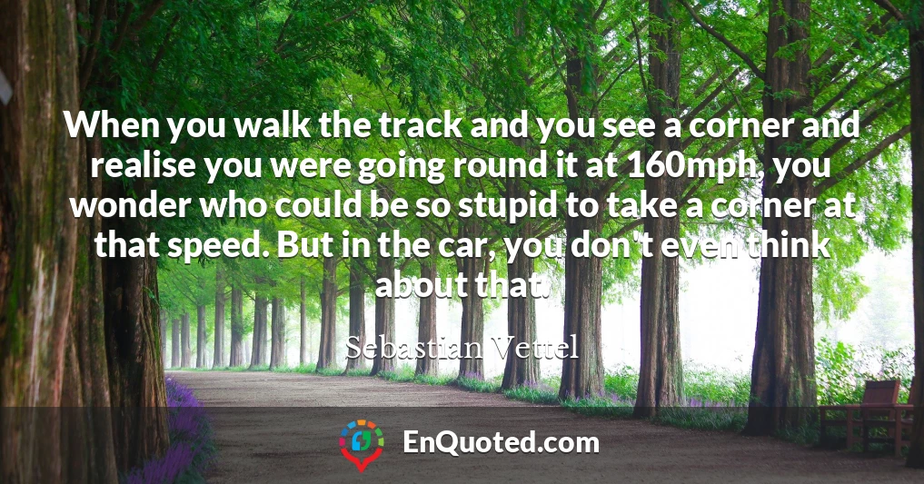 When you walk the track and you see a corner and realise you were going round it at 160mph, you wonder who could be so stupid to take a corner at that speed. But in the car, you don't even think about that.