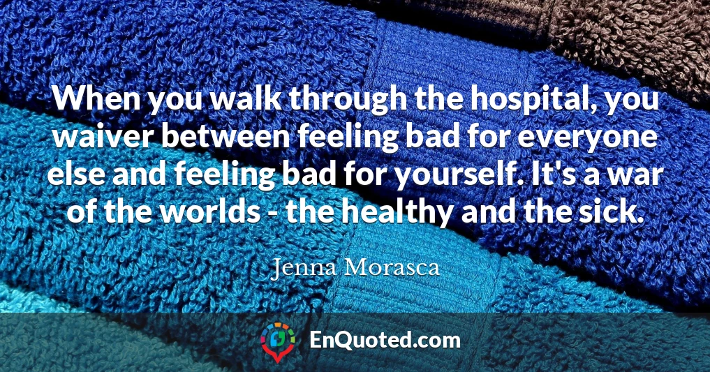 When you walk through the hospital, you waiver between feeling bad for everyone else and feeling bad for yourself. It's a war of the worlds - the healthy and the sick.