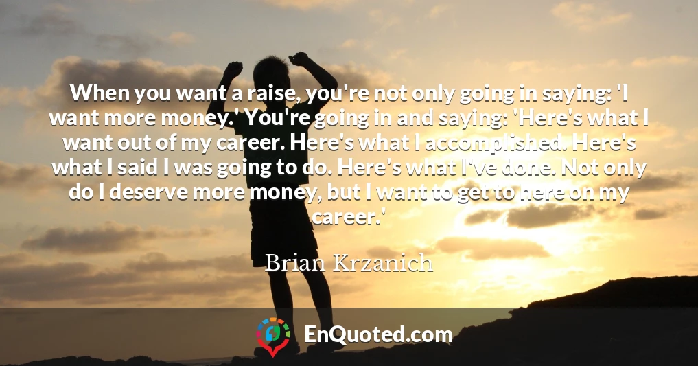 When you want a raise, you're not only going in saying: 'I want more money.' You're going in and saying: 'Here's what I want out of my career. Here's what I accomplished. Here's what I said I was going to do. Here's what I've done. Not only do I deserve more money, but I want to get to here on my career.'