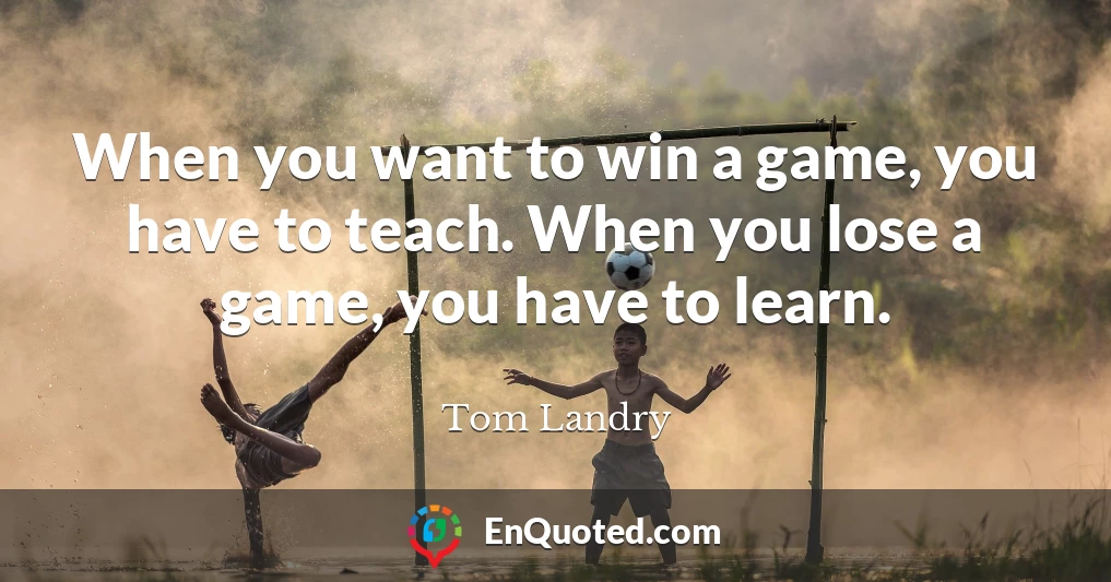 When you want to win a game, you have to teach. When you lose a game, you have to learn.