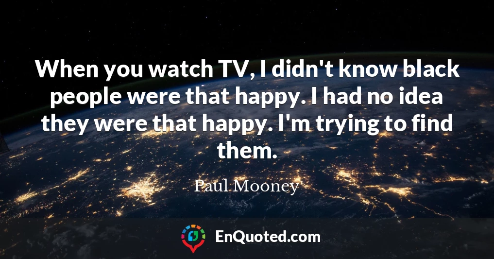 When you watch TV, I didn't know black people were that happy. I had no idea they were that happy. I'm trying to find them.