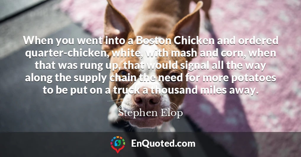 When you went into a Boston Chicken and ordered quarter-chicken, white, with mash and corn, when that was rung up, that would signal all the way along the supply chain the need for more potatoes to be put on a truck a thousand miles away.