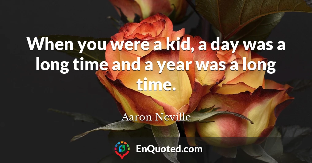 When you were a kid, a day was a long time and a year was a long time.