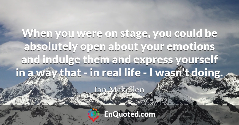 When you were on stage, you could be absolutely open about your emotions and indulge them and express yourself in a way that - in real life - I wasn't doing.