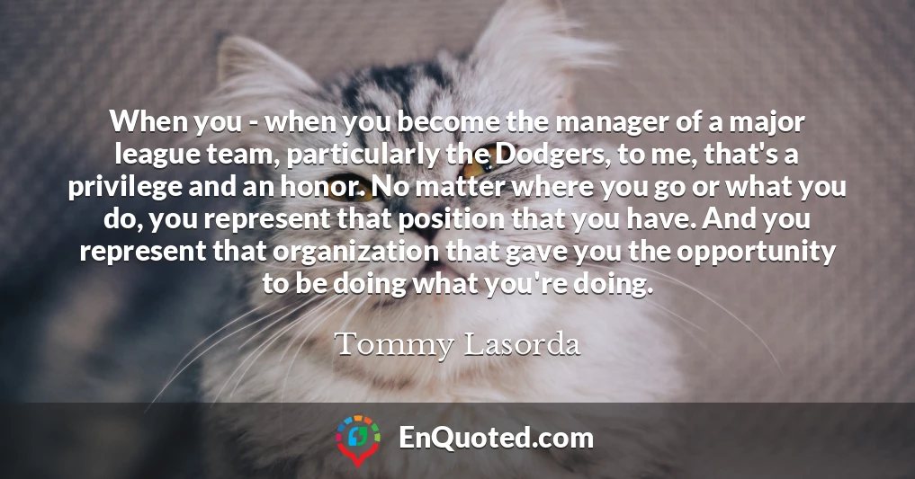 When you - when you become the manager of a major league team, particularly the Dodgers, to me, that's a privilege and an honor. No matter where you go or what you do, you represent that position that you have. And you represent that organization that gave you the opportunity to be doing what you're doing.