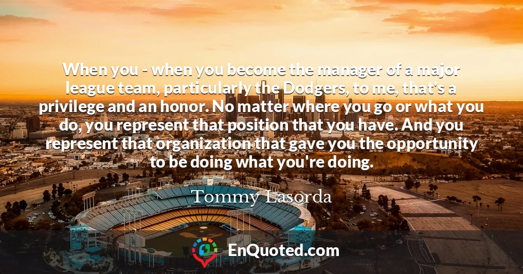 When you - when you become the manager of a major league team, particularly the Dodgers, to me, that's a privilege and an honor. No matter where you go or what you do, you represent that position that you have. And you represent that organization that gave you the opportunity to be doing what you're doing.