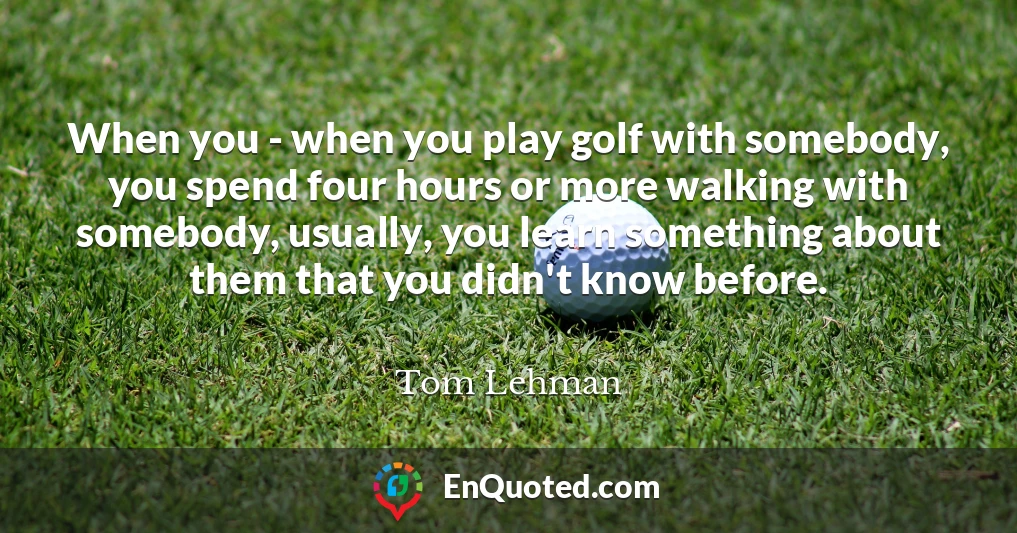 When you - when you play golf with somebody, you spend four hours or more walking with somebody, usually, you learn something about them that you didn't know before.