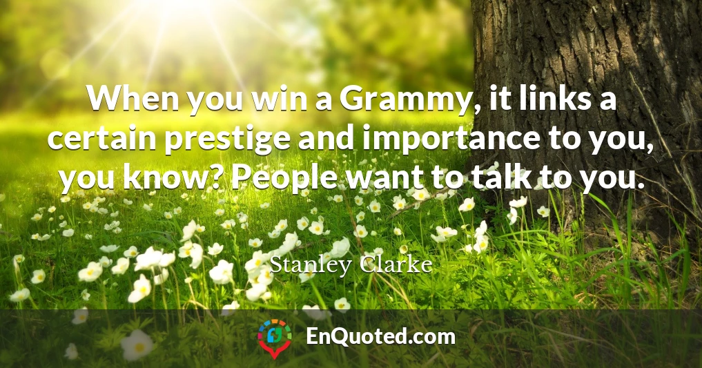 When you win a Grammy, it links a certain prestige and importance to you, you know? People want to talk to you.