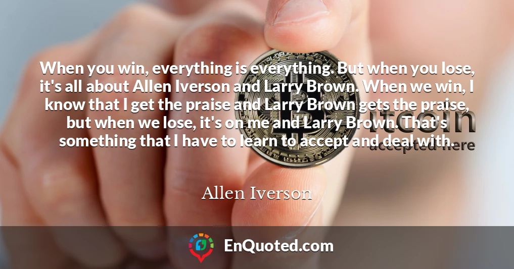 When you win, everything is everything. But when you lose, it's all about Allen Iverson and Larry Brown. When we win, I know that I get the praise and Larry Brown gets the praise, but when we lose, it's on me and Larry Brown. That's something that I have to learn to accept and deal with.