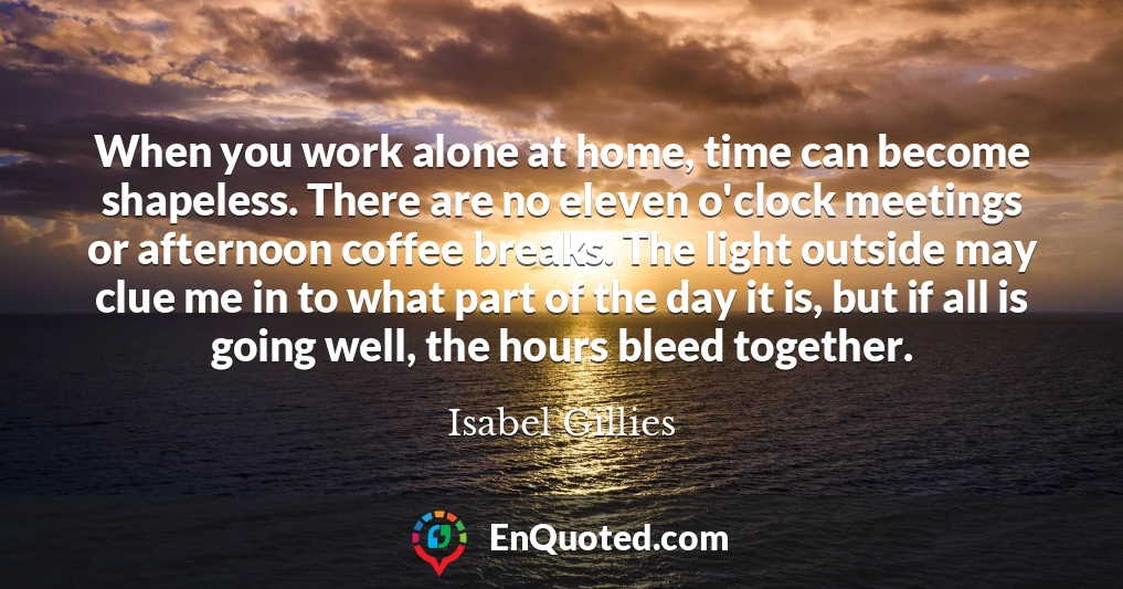 When you work alone at home, time can become shapeless. There are no eleven o'clock meetings or afternoon coffee breaks. The light outside may clue me in to what part of the day it is, but if all is going well, the hours bleed together.