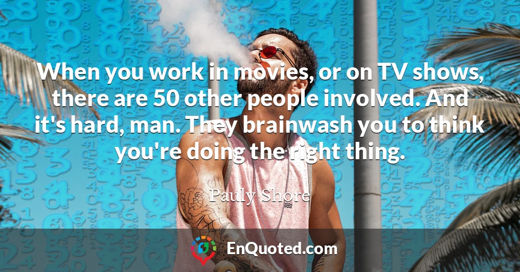 When you work in movies, or on TV shows, there are 50 other people involved. And it's hard, man. They brainwash you to think you're doing the right thing.