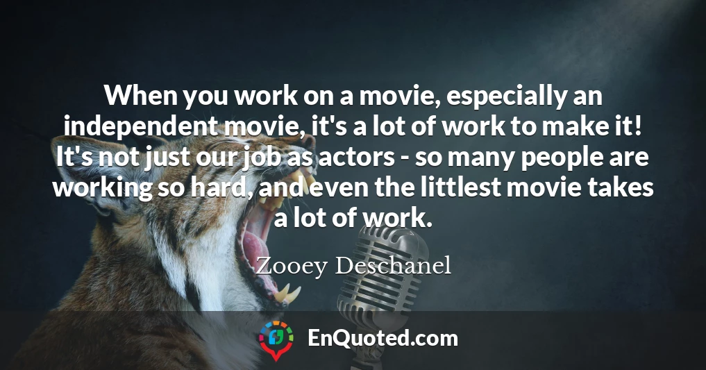 When you work on a movie, especially an independent movie, it's a lot of work to make it! It's not just our job as actors - so many people are working so hard, and even the littlest movie takes a lot of work.
