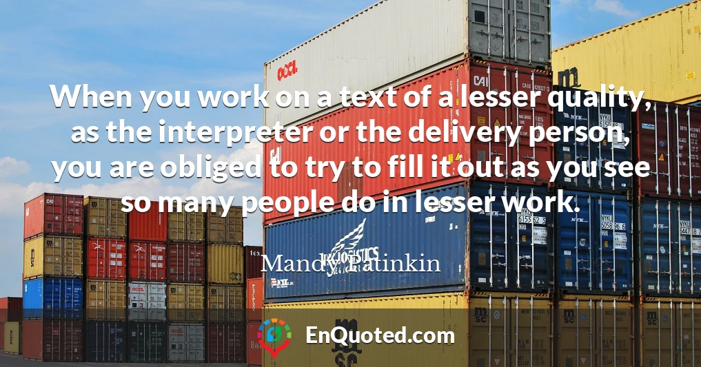 When you work on a text of a lesser quality, as the interpreter or the delivery person, you are obliged to try to fill it out as you see so many people do in lesser work.