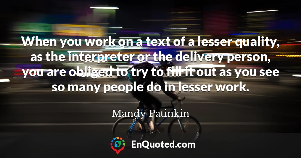 When you work on a text of a lesser quality, as the interpreter or the delivery person, you are obliged to try to fill it out as you see so many people do in lesser work.