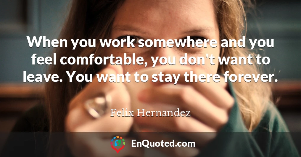 When you work somewhere and you feel comfortable, you don't want to leave. You want to stay there forever.
