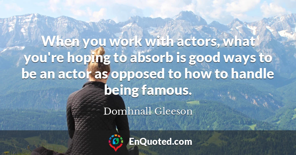 When you work with actors, what you're hoping to absorb is good ways to be an actor as opposed to how to handle being famous.