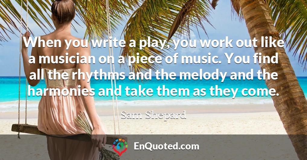 When you write a play, you work out like a musician on a piece of music. You find all the rhythms and the melody and the harmonies and take them as they come.