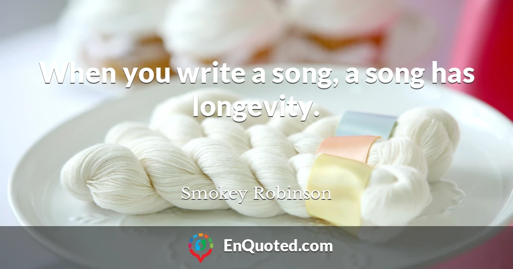 When you write a song, a song has longevity.