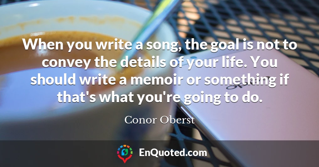 When you write a song, the goal is not to convey the details of your life. You should write a memoir or something if that's what you're going to do.