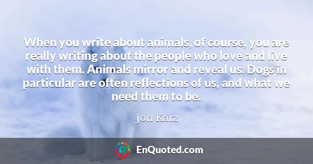 When you write about animals, of course, you are really writing about the people who love and live with them. Animals mirror and reveal us. Dogs in particular are often reflections of us, and what we need them to be.