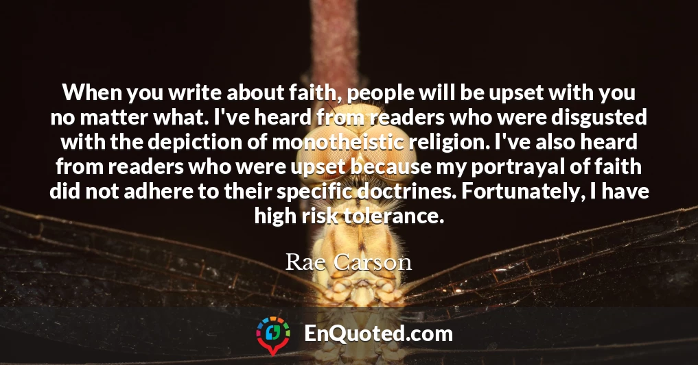 When you write about faith, people will be upset with you no matter what. I've heard from readers who were disgusted with the depiction of monotheistic religion. I've also heard from readers who were upset because my portrayal of faith did not adhere to their specific doctrines. Fortunately, I have high risk tolerance.