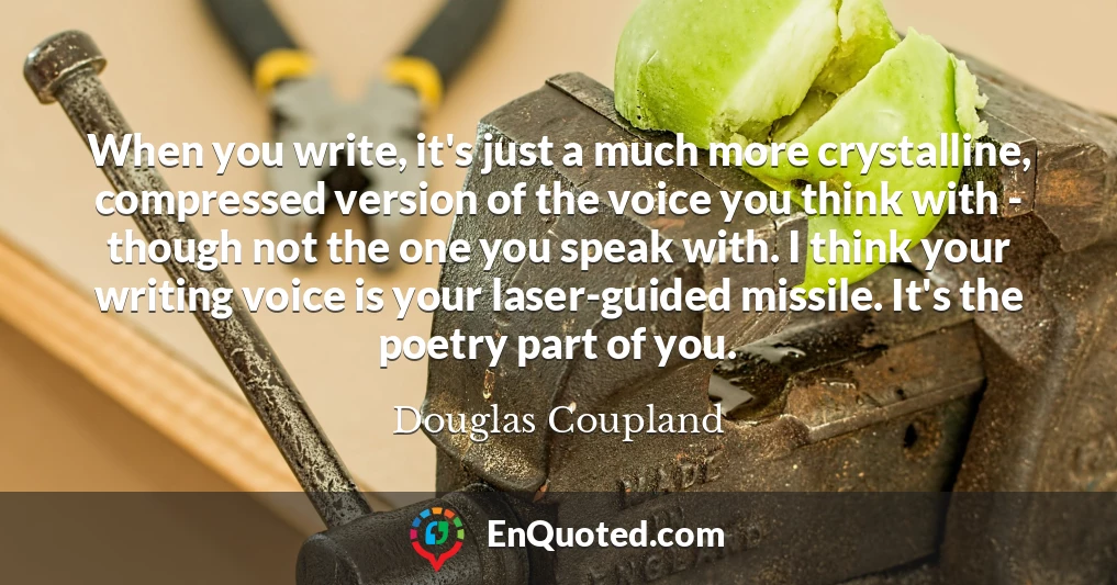 When you write, it's just a much more crystalline, compressed version of the voice you think with - though not the one you speak with. I think your writing voice is your laser-guided missile. It's the poetry part of you.