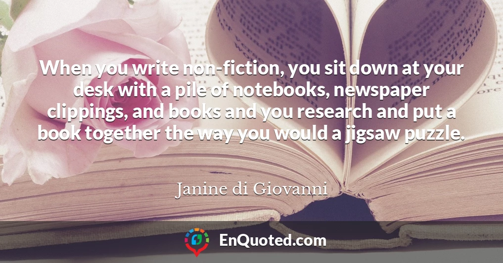 When you write non-fiction, you sit down at your desk with a pile of notebooks, newspaper clippings, and books and you research and put a book together the way you would a jigsaw puzzle.