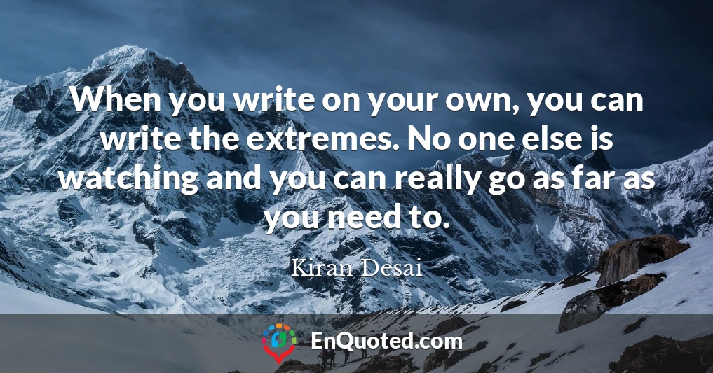 When you write on your own, you can write the extremes. No one else is watching and you can really go as far as you need to.