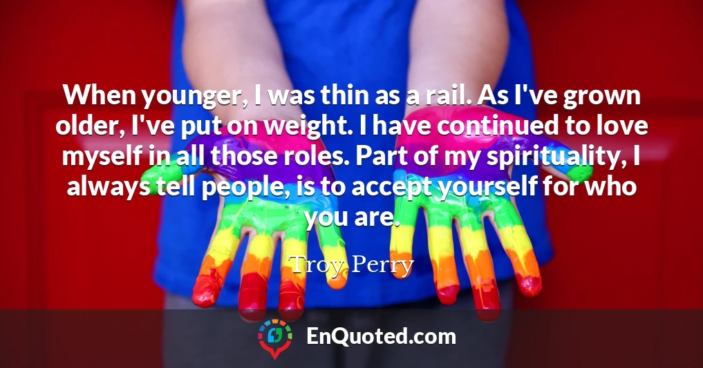 When younger, I was thin as a rail. As I've grown older, I've put on weight. I have continued to love myself in all those roles. Part of my spirituality, I always tell people, is to accept yourself for who you are.