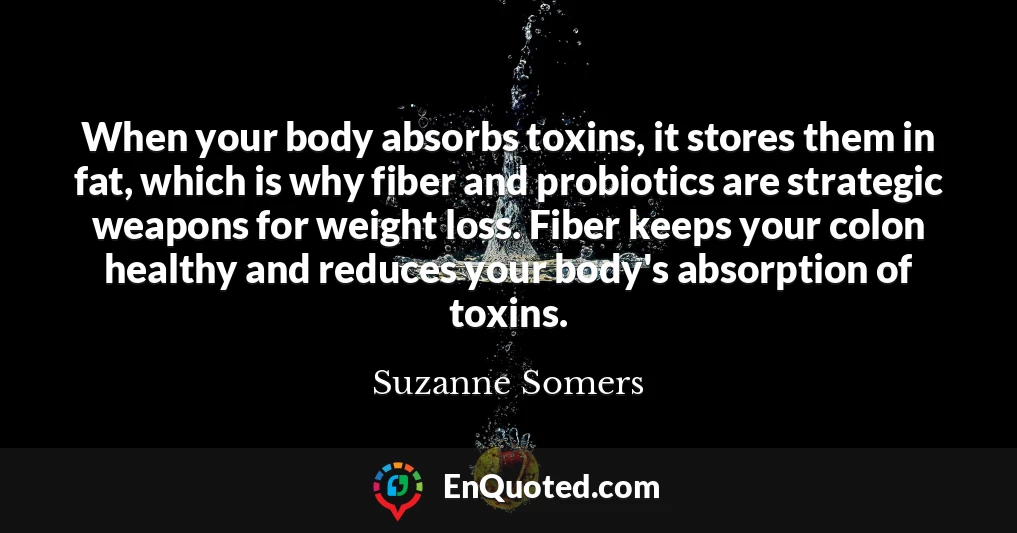When your body absorbs toxins, it stores them in fat, which is why fiber and probiotics are strategic weapons for weight loss. Fiber keeps your colon healthy and reduces your body's absorption of toxins.