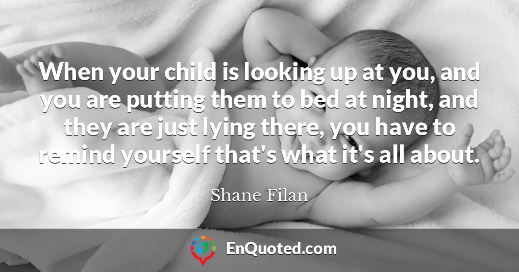 When your child is looking up at you, and you are putting them to bed at night, and they are just lying there, you have to remind yourself that's what it's all about.