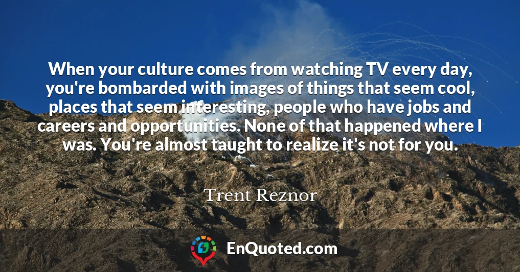 When your culture comes from watching TV every day, you're bombarded with images of things that seem cool, places that seem interesting, people who have jobs and careers and opportunities. None of that happened where I was. You're almost taught to realize it's not for you.